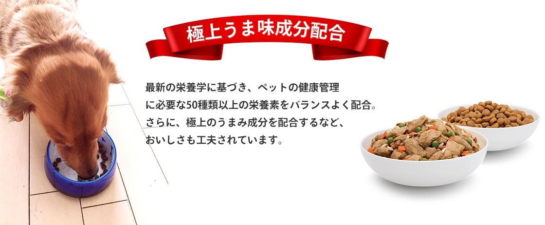 極上うま味成分配合 最新の栄養学に基づき、ペットの健康管理に必要な50種類以上の栄養素をバランスよく配合。さらに、極上のうまみ成分を配合するなど、おいしさも工夫されています。