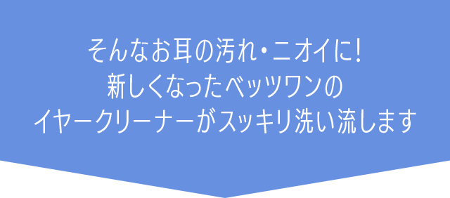 そんなお耳の汚れ・ニオイに！新しくなったベッツワンのイヤークリーナーがスッキリ洗い流します